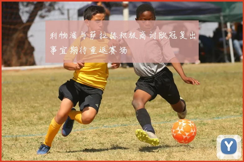 利物浦与萨拉赫积极商讨欧冠复出事宜期待重返赛场
