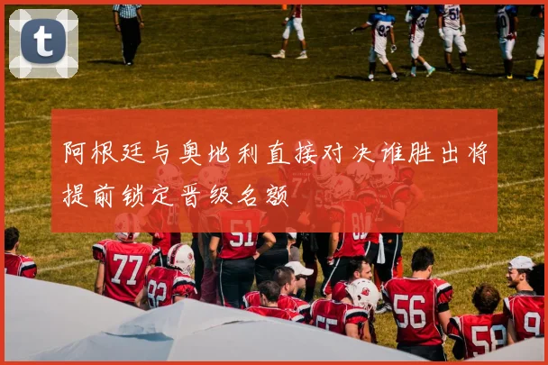 阿根廷与奥地利直接对决谁胜出将提前锁定晋级名额