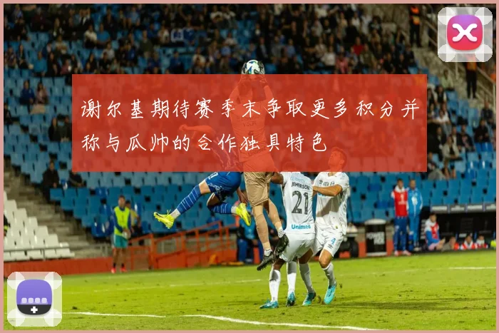 谢尔基期待赛季末争取更多积分并称与瓜帅的合作独具特色