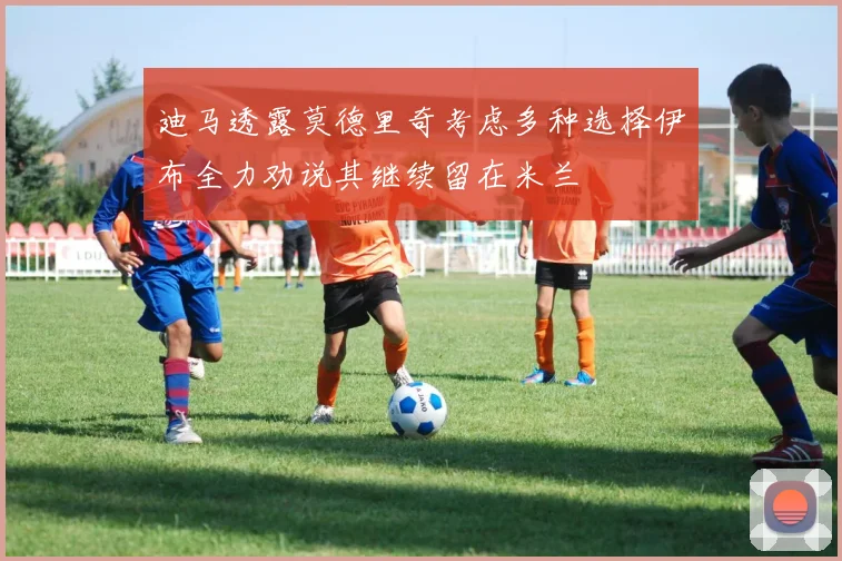 迪马透露莫德里奇考虑多种选择伊布全力劝说其继续留在米兰