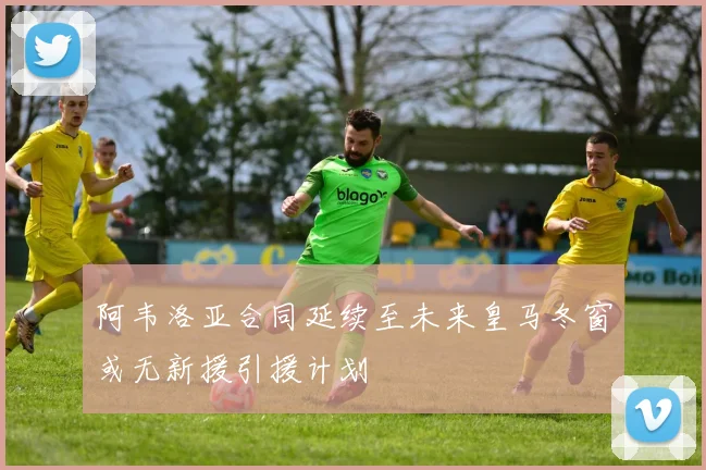 阿韦洛亚合同延续至未来皇马冬窗或无新援引援计划