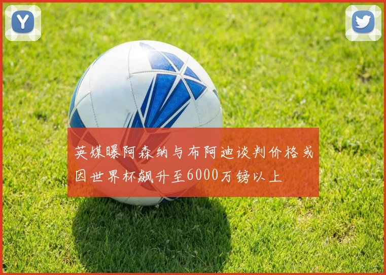 英媒曝阿森纳与布阿迪谈判价格或因世界杯飙升至6000万镑以上