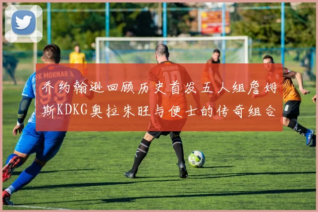 乔约翰逊回顾历史首发五人组詹姆斯KDKG奥拉朱旺与便士的传奇组合