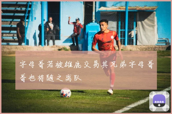 字母哥若被雄鹿交易其兄弟字母哥哥也将随之离队