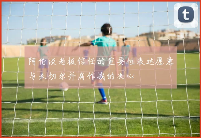 阿伦谈老板信任的重要性表达愿意与米切尔并肩作战的决心