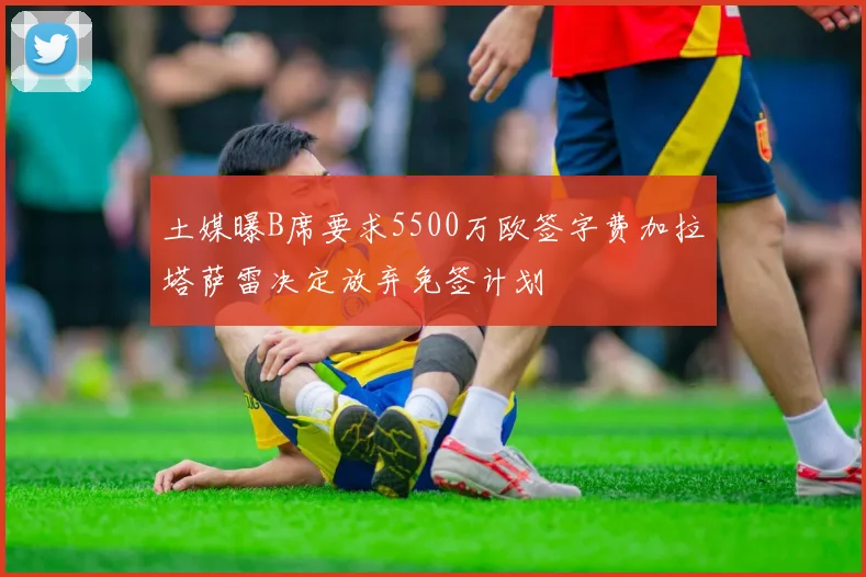 土媒曝B席要求5500万欧签字费加拉塔萨雷决定放弃免签计划