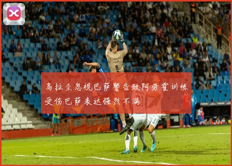 乌拉圭忽视巴萨警告致阿劳霍训练受伤巴萨表达强烈不满