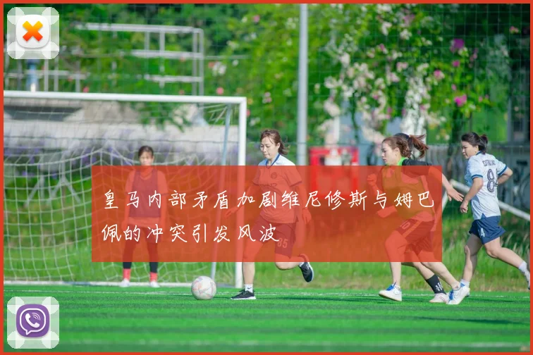 皇马内部矛盾加剧维尼修斯与姆巴佩的冲突引发风波