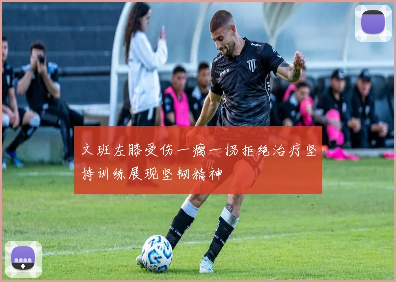 文班左膝受伤一瘸一拐拒绝治疗坚持训练展现坚韧精神