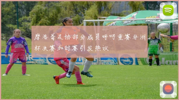 摩洛哥足协部分成员呼吁重赛非洲杯决赛加时赛引发热议