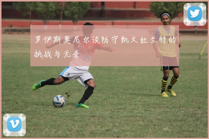 罗伊斯奥尼尔谈防守凯文杜兰特的挑战与无奈